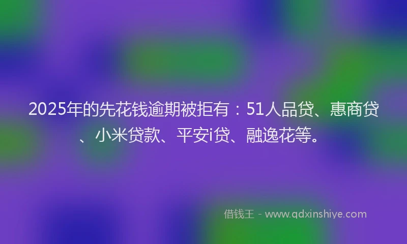 2025年的先花钱逾期被拒有：51人品贷、惠商贷、小米贷款、平安i贷、融逸花等。