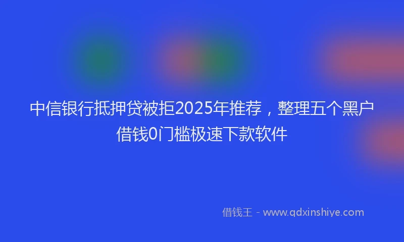 中信银行抵押贷被拒2025年推荐，整理五个黑户借钱0门槛极速下款软件