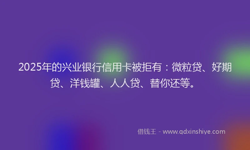 2025年的兴业银行信用卡被拒有：微粒贷、好期贷、洋钱罐、人人贷、替你还等。