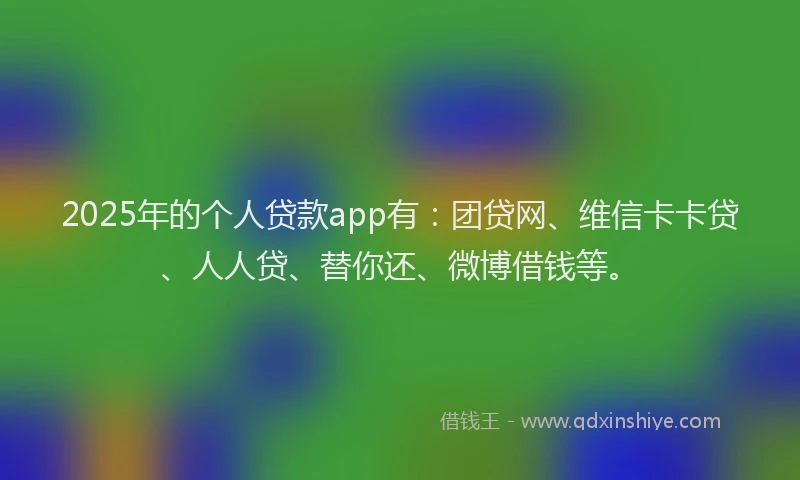 2025年的个人贷款app有：团贷网、维信卡卡贷、人人贷、替你还、微博借钱等。