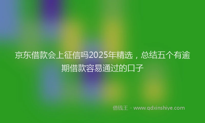 京东借款会上征信吗2025年精选，总结五个有逾期借款容易通过的口子