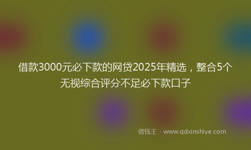 借款3000元必下款的网贷2025年精选，整合5个无视综合评分不足必下款口子