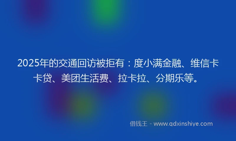 2025年的交通回访被拒有：度小满金融、维信卡卡贷、美团生活费、拉卡拉、分期乐等。