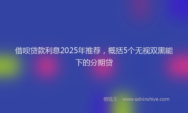 借呗贷款利息2025年推荐，概括5个无视双黑能下的分期贷