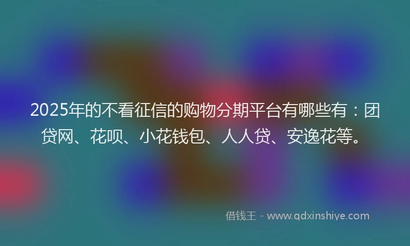 2025年的不看征信的购物分期平台有哪些有：团贷网、花呗、小花钱包、人人贷、安逸花等。