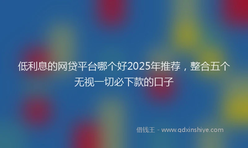 低利息的网贷平台哪个好2025年推荐，整合五个无视一切必下款的口子