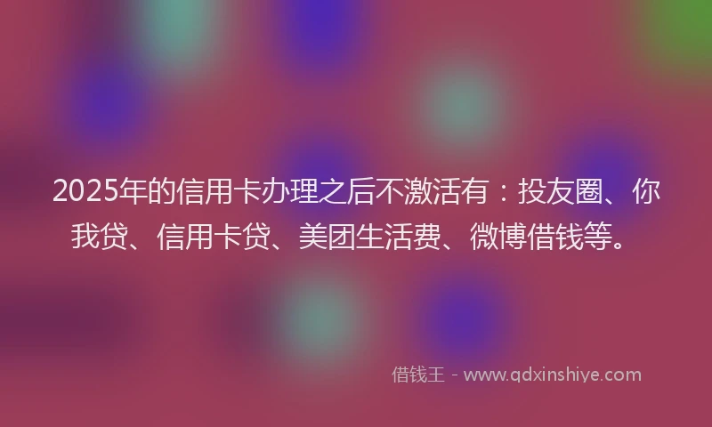 2025年的信用卡办理之后不激活有：投友圈、你我贷、信用卡贷、美团生活费、微博借钱等。