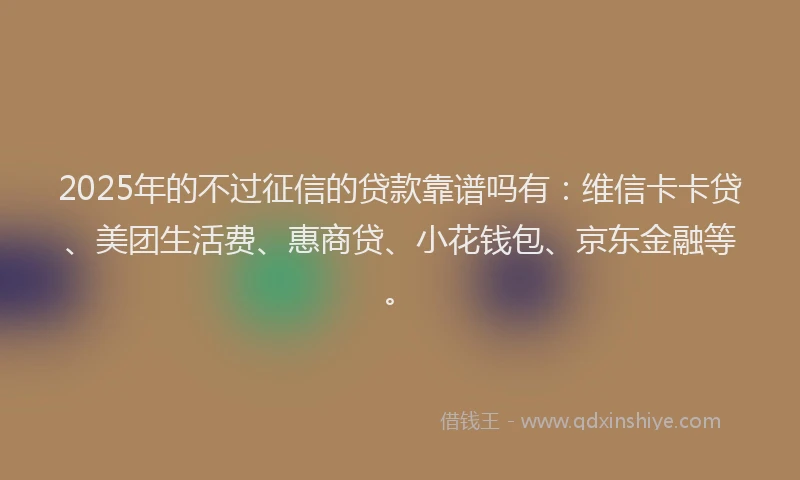 2025年的不过征信的贷款靠谱吗有：维信卡卡贷、美团生活费、惠商贷、小花钱包、京东金融等。