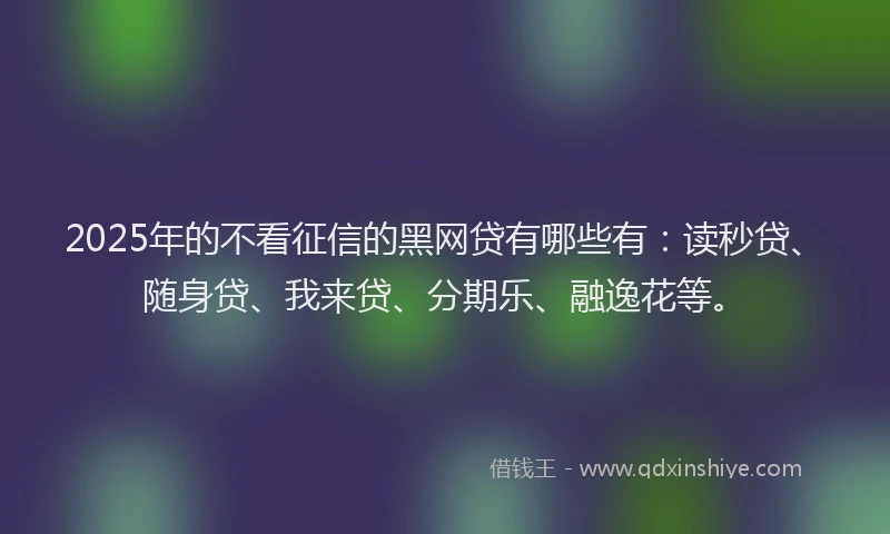 2025年的不看征信的黑网贷有哪些有：读秒贷、随身贷、我来贷、分期乐、融逸花等。