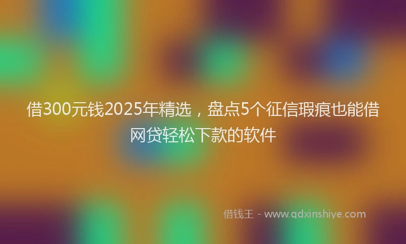 借300元钱2025年精选，盘点5个征信瑕疵也能借网贷轻松下款的软件