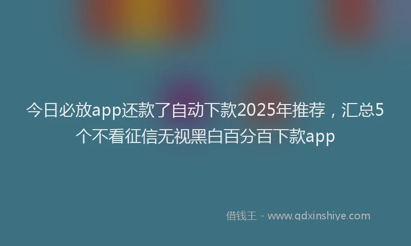 今日必放app还款了自动下款2025年推荐，汇总5个不看征信无视黑白百分百下款app