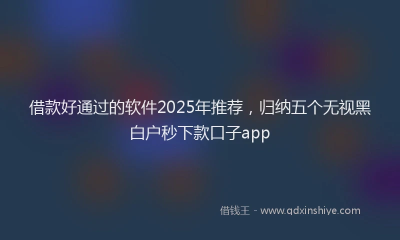 借款好通过的软件2025年推荐，归纳五个无视黑白户秒下款口子app