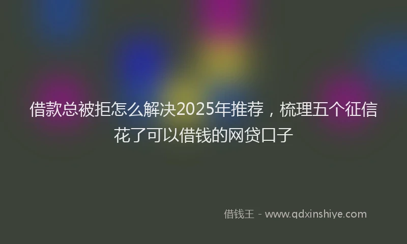 借款总被拒怎么解决2025年推荐，梳理五个征信花了可以借钱的网贷口子
