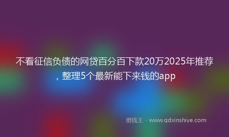 不看征信负债的网贷百分百下款20万2025年推荐，整理5个最新能下来钱的app
