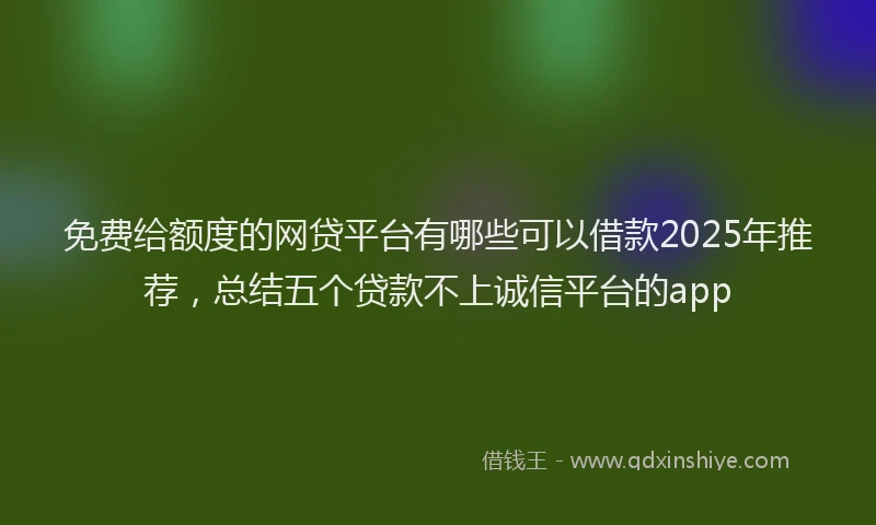 免费给额度的网贷平台有哪些可以借款2025年推荐，总结五个贷款不上诚信平台的app