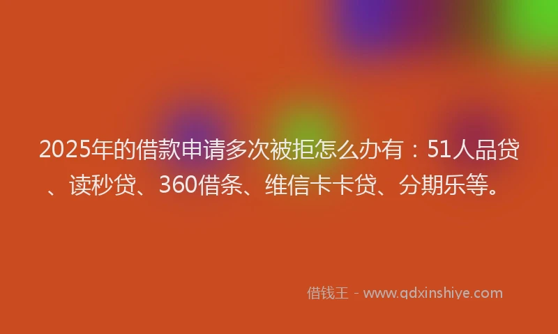2025年的借款申请多次被拒怎么办有：51人品贷、读秒贷、360借条、维信卡卡贷、分期乐等。