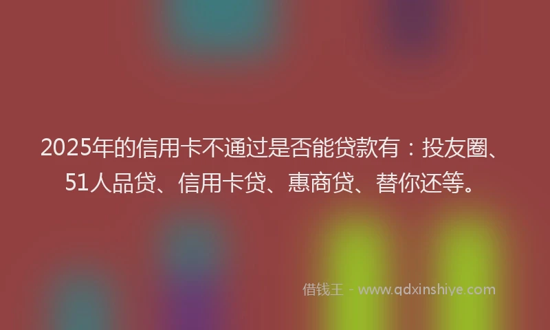 2025年的信用卡不通过是否能贷款有：投友圈、51人品贷、信用卡贷、惠商贷、替你还等。