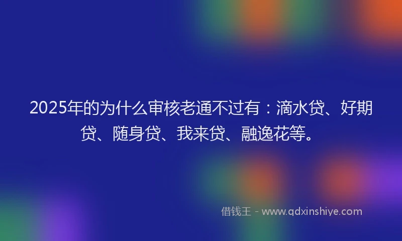 2025年的为什么审核老通不过有：滴水贷、好期贷、随身贷、我来贷、融逸花等。