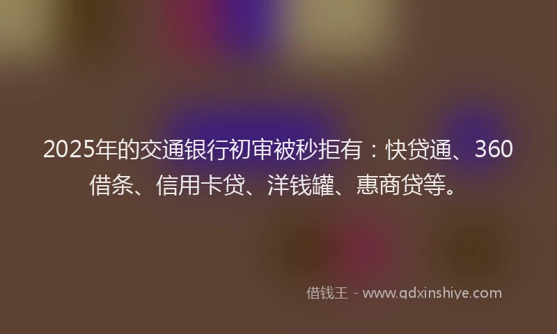 2025年的交通银行初审被秒拒有：快贷通、360借条、信用卡贷、洋钱罐、惠商贷等。