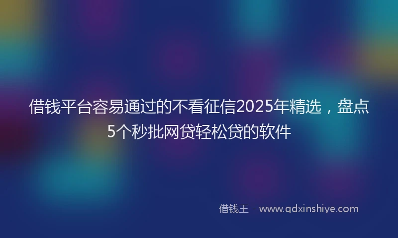 借钱平台容易通过的不看征信2025年精选，盘点5个秒批网贷轻松贷的软件