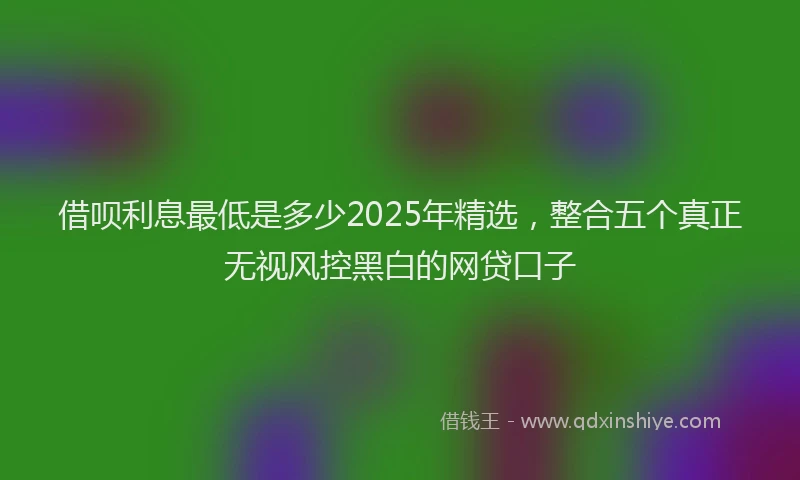 借呗利息最低是多少2025年精选，整合五个真正无视风控黑白的网贷口子