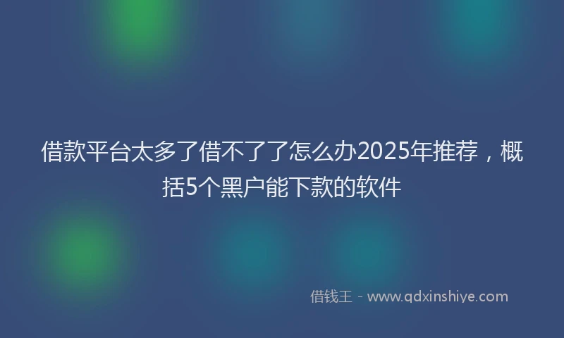借款平台太多了借不了了怎么办2025年推荐，概括5个黑户能下款的软件