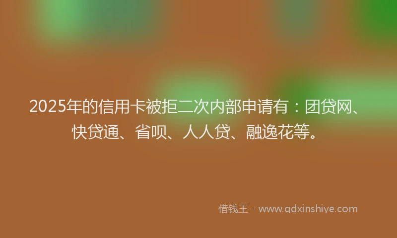 2025年的信用卡被拒二次内部申请有：团贷网、快贷通、省呗、人人贷、融逸花等。