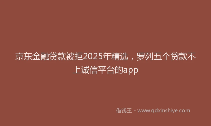 京东金融贷款被拒2025年精选，罗列五个贷款不上诚信平台的app