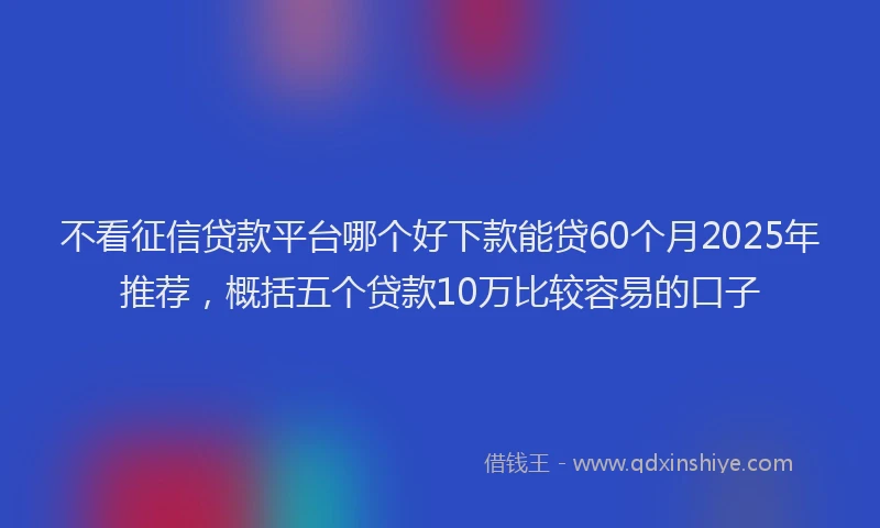 不看征信贷款平台哪个好下款能贷60个月2025年推荐，概括五个贷款10万比较容易的口子
