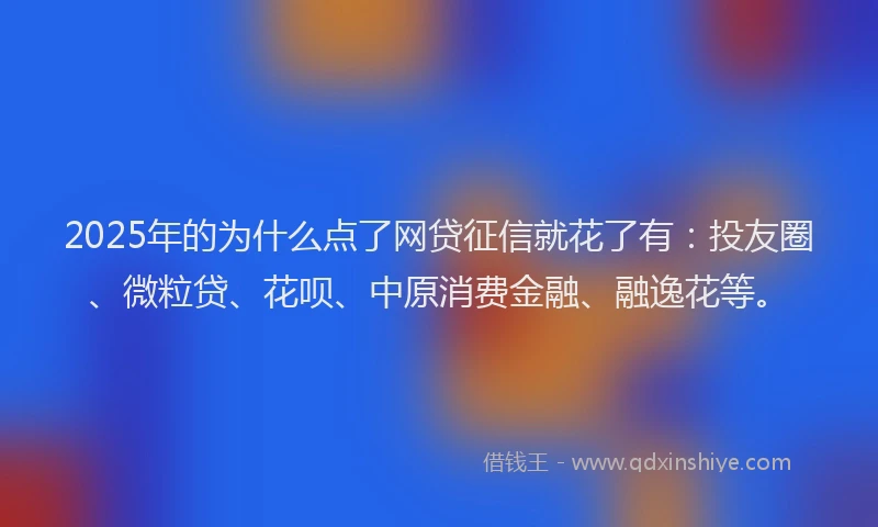 2025年的为什么点了网贷征信就花了有：投友圈、微粒贷、花呗、中原消费金融、融逸花等。