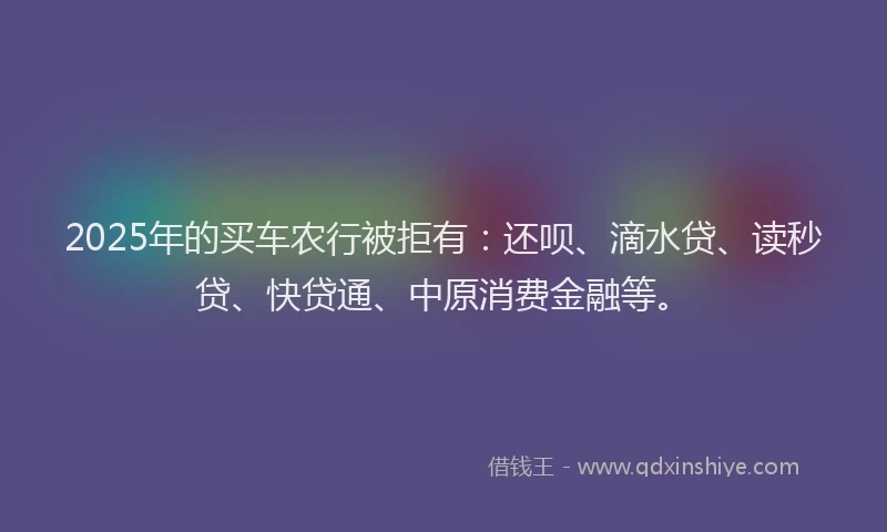 2025年的买车农行被拒有：还呗、滴水贷、读秒贷、快贷通、中原消费金融等。