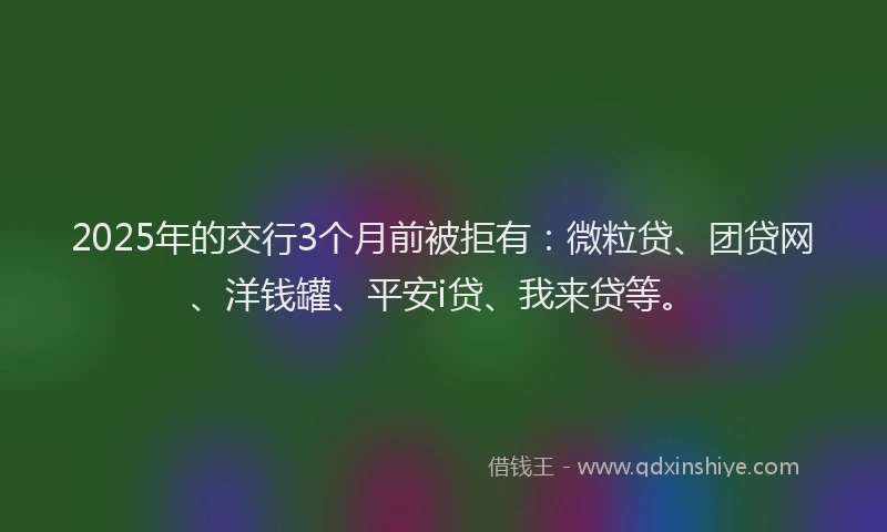 2025年的交行3个月前被拒有：微粒贷、团贷网、洋钱罐、平安i贷、我来贷等。