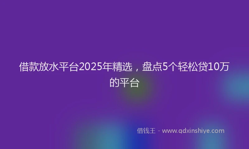 借款放水平台2025年精选，盘点5个轻松贷10万的平台