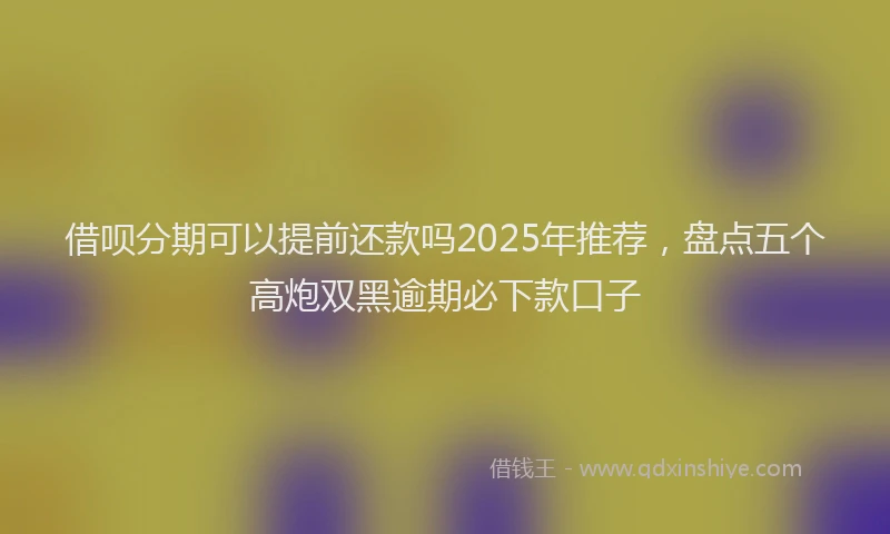 借呗分期可以提前还款吗2025年推荐，盘点五个高炮双黑逾期必下款口子