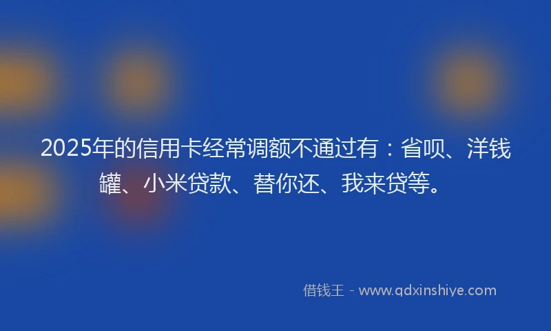 2025年的信用卡经常调额不通过有：省呗、洋钱罐、小米贷款、替你还、我来贷等。
