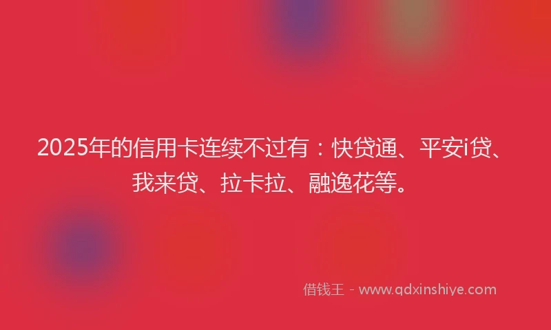 2025年的信用卡连续不过有：快贷通、平安i贷、我来贷、拉卡拉、融逸花等。