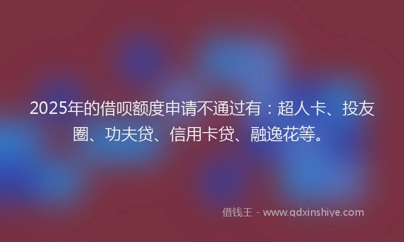 2025年的借呗额度申请不通过有：超人卡、投友圈、功夫贷、信用卡贷、融逸花等。