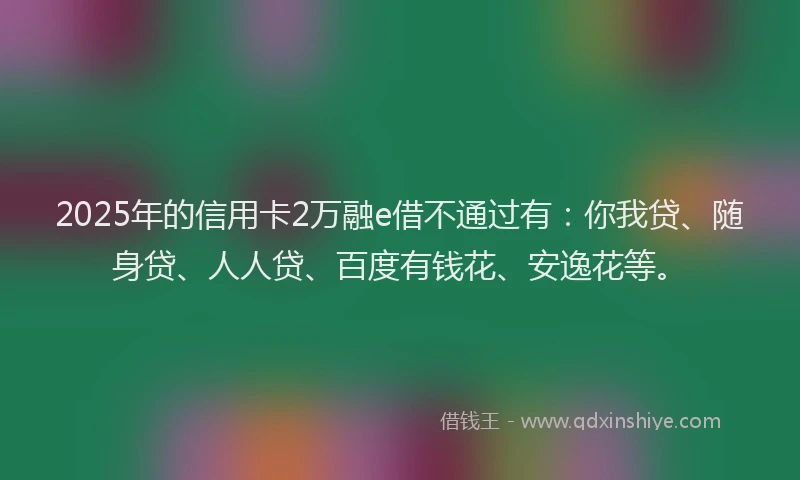 2025年的信用卡2万融e借不通过有：你我贷、随身贷、人人贷、百度有钱花、安逸花等。