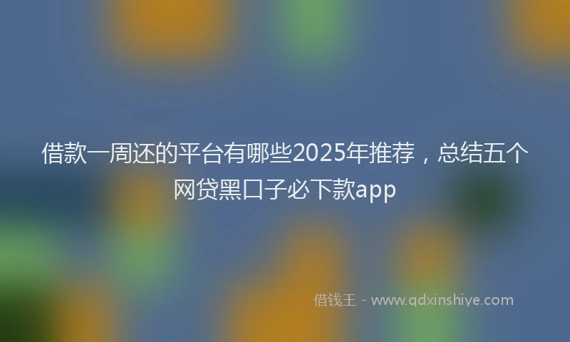 借款一周还的平台有哪些2025年推荐，总结五个网贷黑口子必下款app