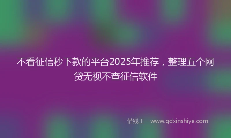 不看征信秒下款的平台2025年推荐，整理五个网贷无视不查征信软件