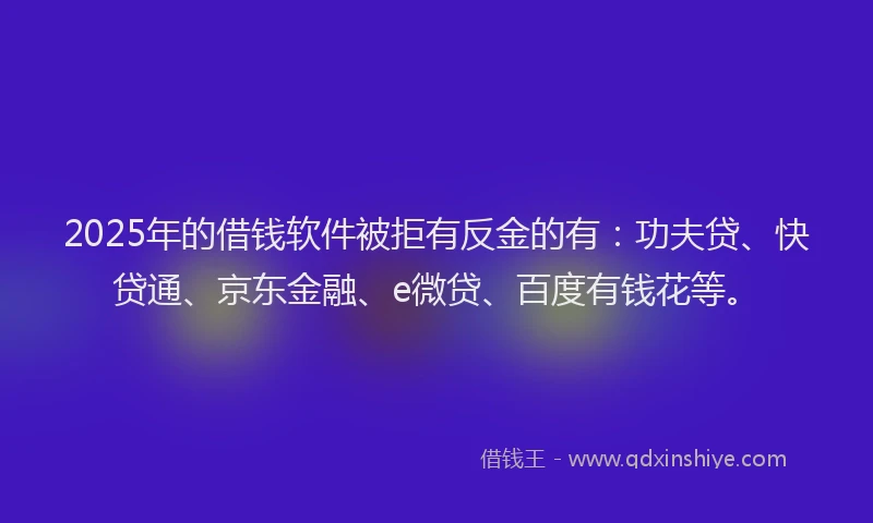 2025年的借钱软件被拒有反金的有：功夫贷、快贷通、京东金融、e微贷、百度有钱花等。