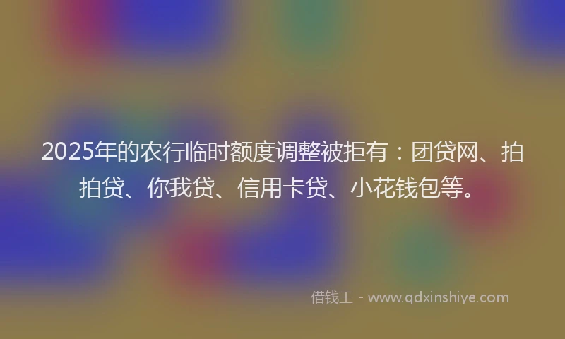 2025年的农行临时额度调整被拒有：团贷网、拍拍贷、你我贷、信用卡贷、小花钱包等。