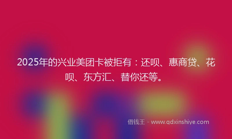 2025年的兴业美团卡被拒有：还呗、惠商贷、花呗、东方汇、替你还等。