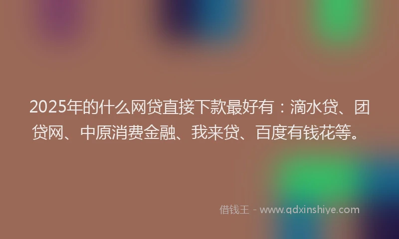 2025年的什么网贷直接下款最好有：滴水贷、团贷网、中原消费金融、我来贷、百度有钱花等。