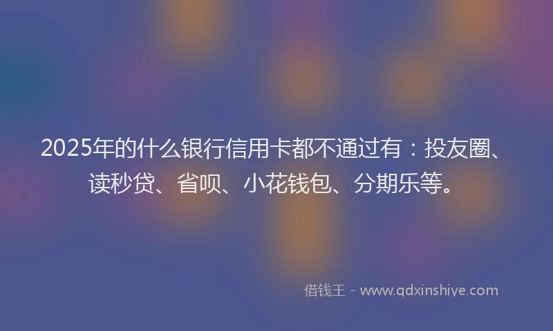 2025年的什么银行信用卡都不通过有：投友圈、读秒贷、省呗、小花钱包、分期乐等。