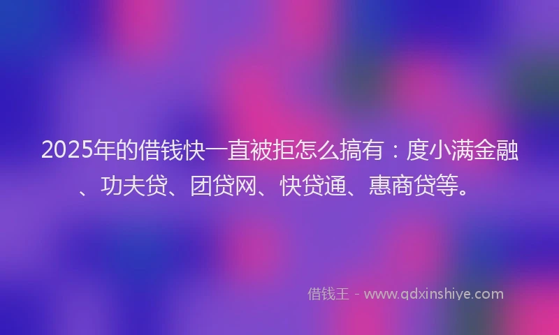 2025年的借钱快一直被拒怎么搞有：度小满金融、功夫贷、团贷网、快贷通、惠商贷等。