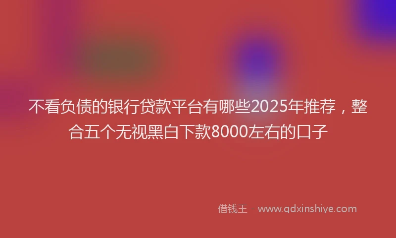 不看负债的银行贷款平台有哪些2025年推荐，整合五个无视黑白下款8000左右的口子