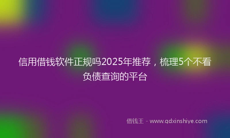信用借钱软件正规吗2025年推荐，梳理5个不看负债查询的平台