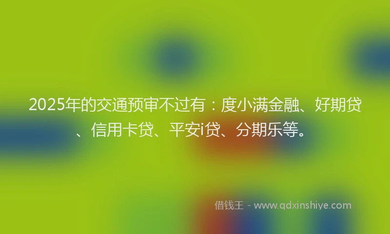 2025年的交通预审不过有：度小满金融、好期贷、信用卡贷、平安i贷、分期乐等。