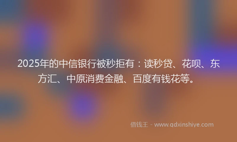 2025年的中信银行被秒拒有：读秒贷、花呗、东方汇、中原消费金融、百度有钱花等。